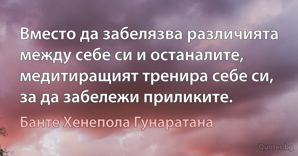 Вместо да забелязва различията между себе си и останалите, медитиращият тренира себе си, за да забележи приликите. (Банте Хенепола Гунаратана)