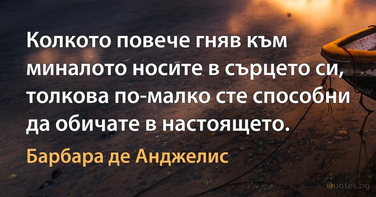 Колкото повече гняв към миналото носите в сърцето си, толкова по-малко сте способни да обичате в настоящето. (Барбара де Анджелис)