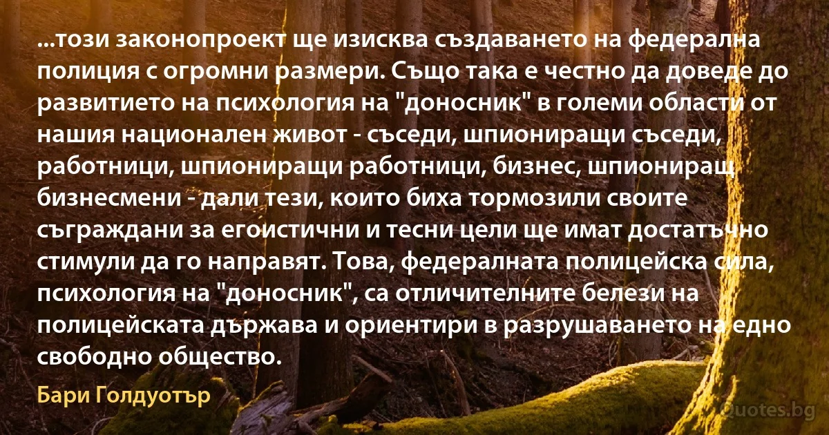 ...този законопроект ще изисква създаването на федерална полиция с огромни размери. Също така е честно да доведе до развитието на психология на "доносник" в големи области от нашия национален живот - съседи, шпиониращи съседи, работници, шпиониращи работници, бизнес, шпиониращ бизнесмени - дали тези, които биха тормозили своите съграждани за егоистични и тесни цели ще имат достатъчно стимули да го направят. Това, федералната полицейска сила, психология на "доносник", са отличителните белези на полицейската държава и ориентири в разрушаването на едно свободно общество. (Бари Голдуотър)