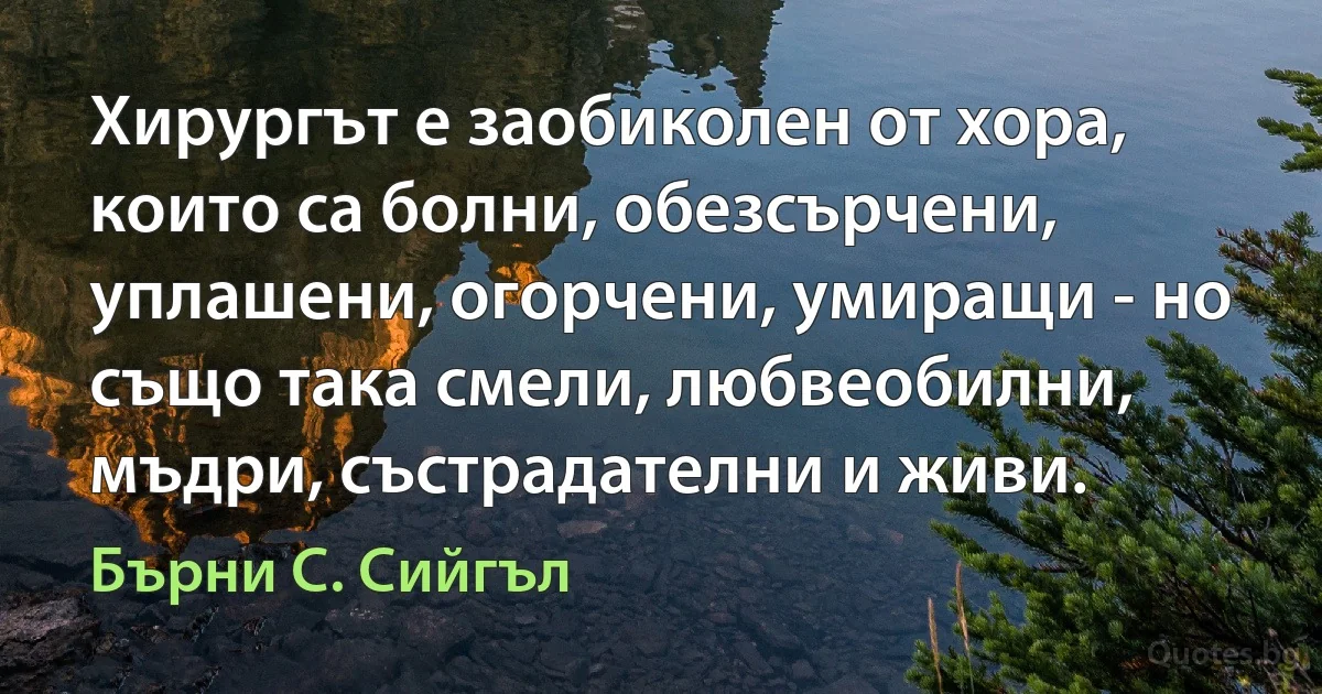 Хирургът е заобиколен от хора, които са болни, обезсърчени, уплашени, огорчени, умиращи - но също така смели, любвеобилни, мъдри, състрадателни и живи. (Бърни С. Сийгъл)