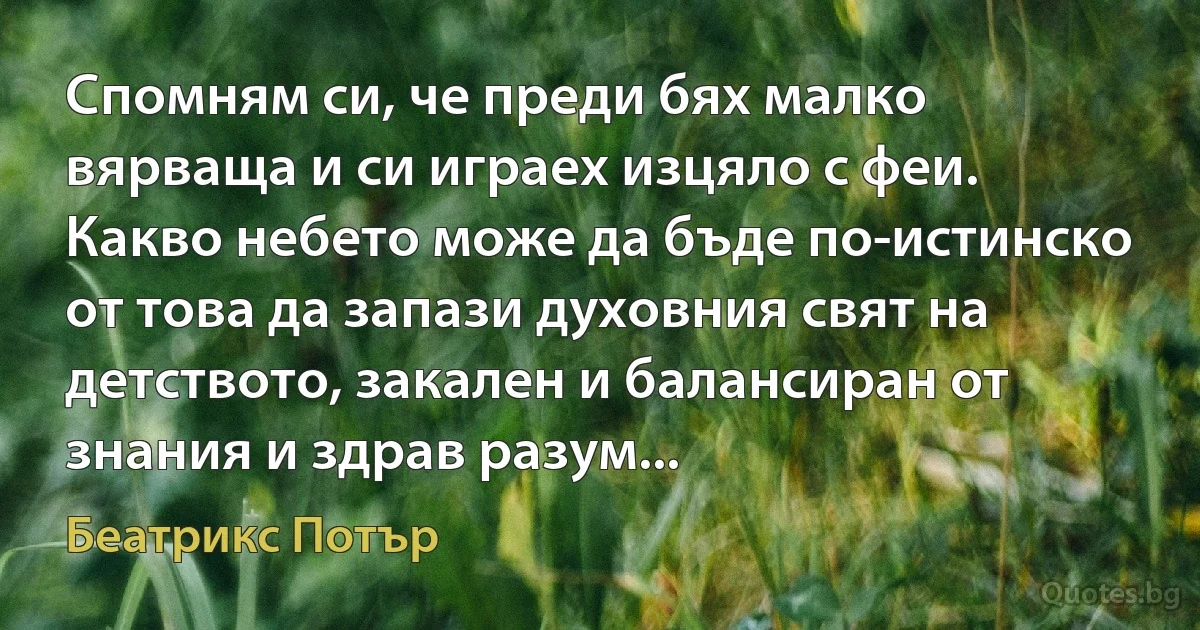 Спомням си, че преди бях малко вярваща и си играех изцяло с феи. Какво небето може да бъде по-истинско от това да запази духовния свят на детството, закален и балансиран от знания и здрав разум... (Беатрикс Потър)