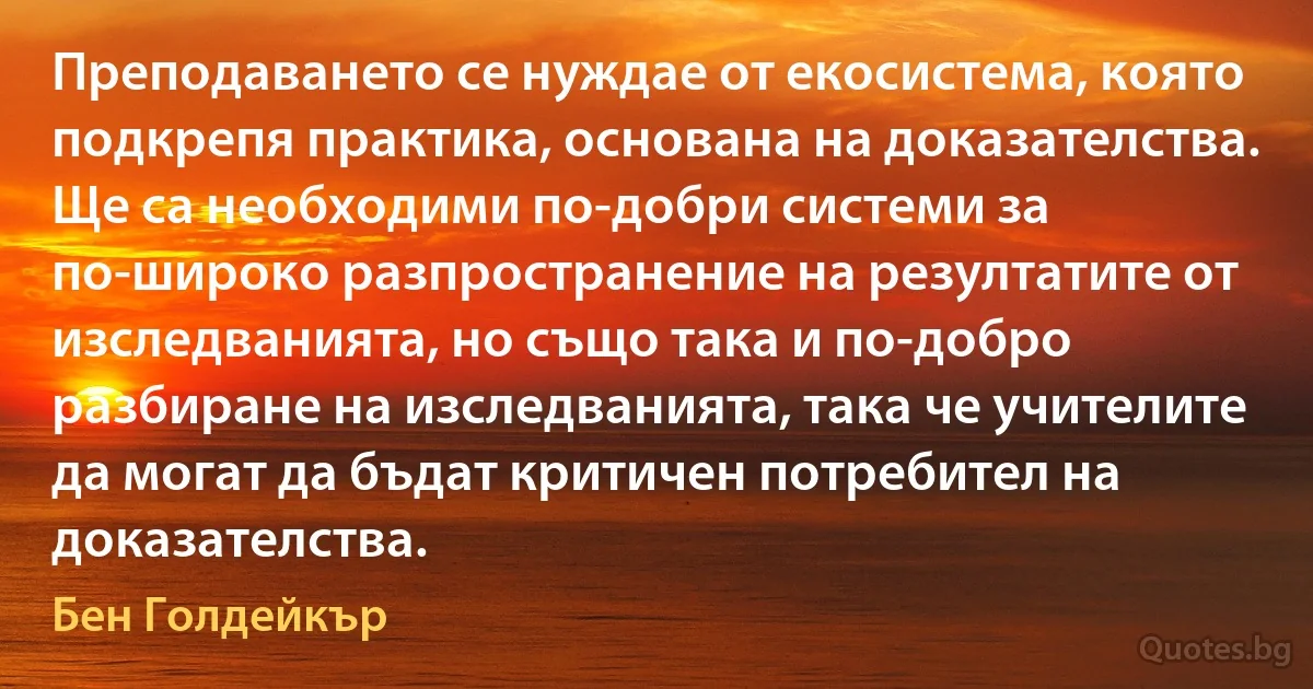 Преподаването се нуждае от екосистема, която подкрепя практика, основана на доказателства. Ще са необходими по-добри системи за по-широко разпространение на резултатите от изследванията, но също така и по-добро разбиране на изследванията, така че учителите да могат да бъдат критичен потребител на доказателства. (Бен Голдейкър)