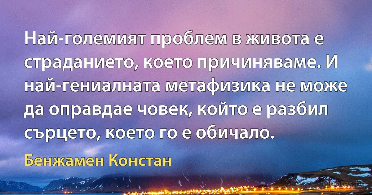 Най-големият проблем в живота е страданието, което причиняваме. И най-гениалната метафизика не може да оправдае човек, който е разбил сърцето, което го е обичало. (Бенжамен Констан)