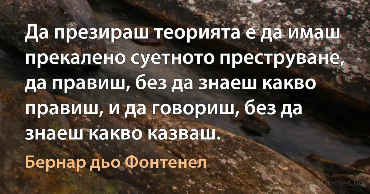 Да презираш теорията е да имаш прекалено суетното преструване, да правиш, без да знаеш какво правиш, и да говориш, без да знаеш какво казваш. (Бернар дьо Фонтенел)