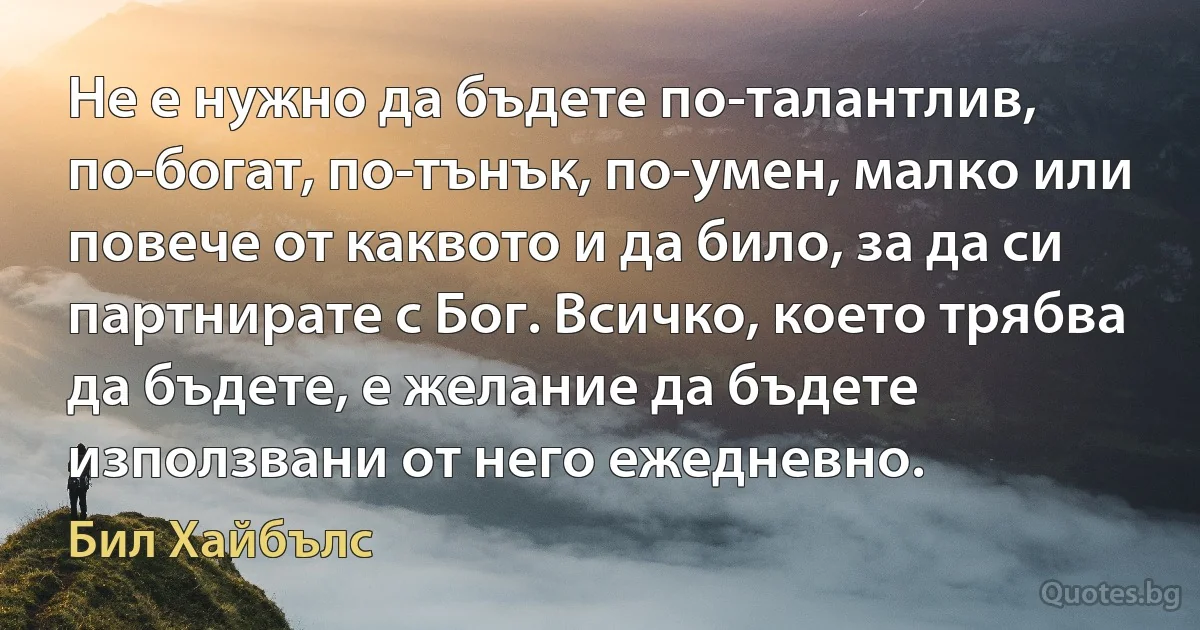 Не е нужно да бъдете по-талантлив, по-богат, по-тънък, по-умен, малко или повече от каквото и да било, за да си партнирате с Бог. Всичко, което трябва да бъдете, е желание да бъдете използвани от него ежедневно. (Бил Хайбълс)