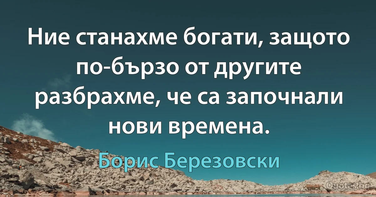 Ние станахме богати, защото по-бързо от другите разбрахме, че са започнали нови времена. (Борис Березовски)