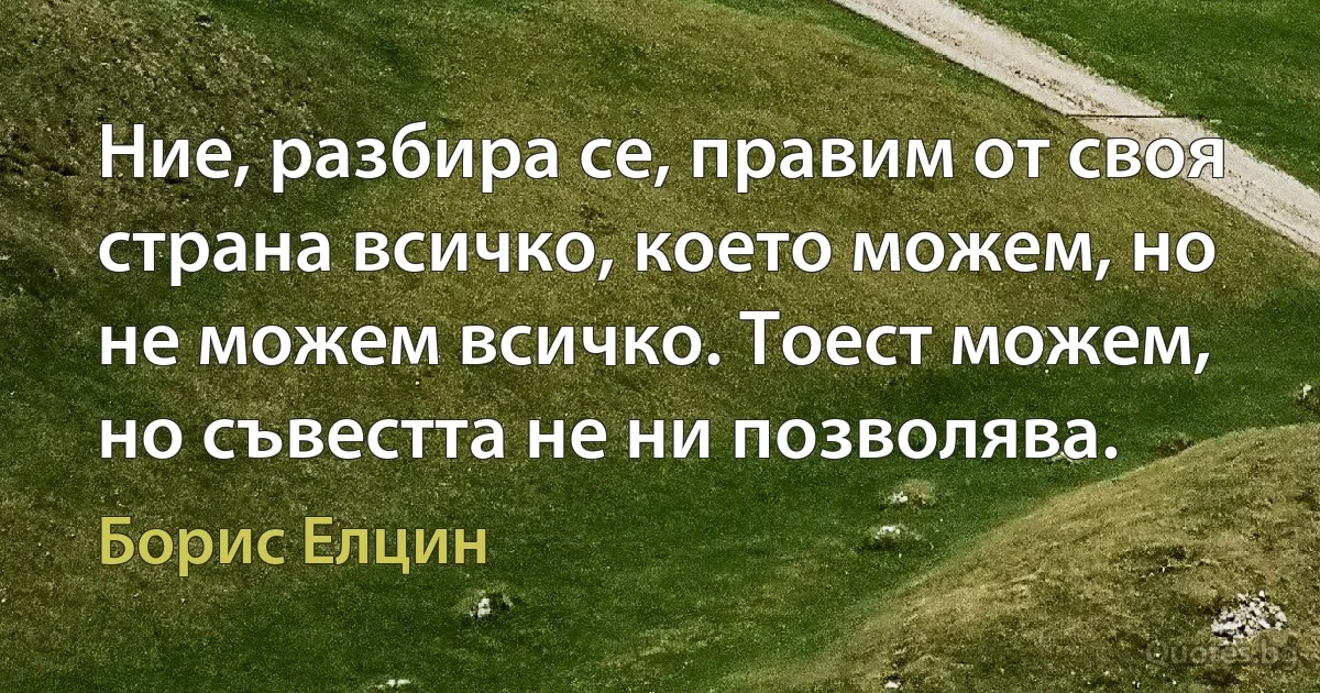 Ние, разбира се, правим от своя страна всичко, което можем, но не можем всичко. Тоест можем, но съвестта не ни позволява. (Борис Елцин)