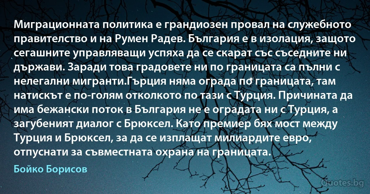 Миграционната политика е грандиозен провал на служебното правителство и на Румен Радев. България е в изолация, защото сегашните управляващи успяха да се скарат със съседните ни държави. Заради това градовете ни по границата са пълни с нелегални мигранти.Гърция няма ограда по границата, там натискът е по-голям отколкото по тази с Турция. Причината да има бежански поток в България не е оградата ни с Турция, а загубеният диалог с Брюксел. Като премиер бях мост между Турция и Брюксел, за да се изплащат милиардите евро, отпуснати за съвместната охрана на границата. (Бойко Борисов)