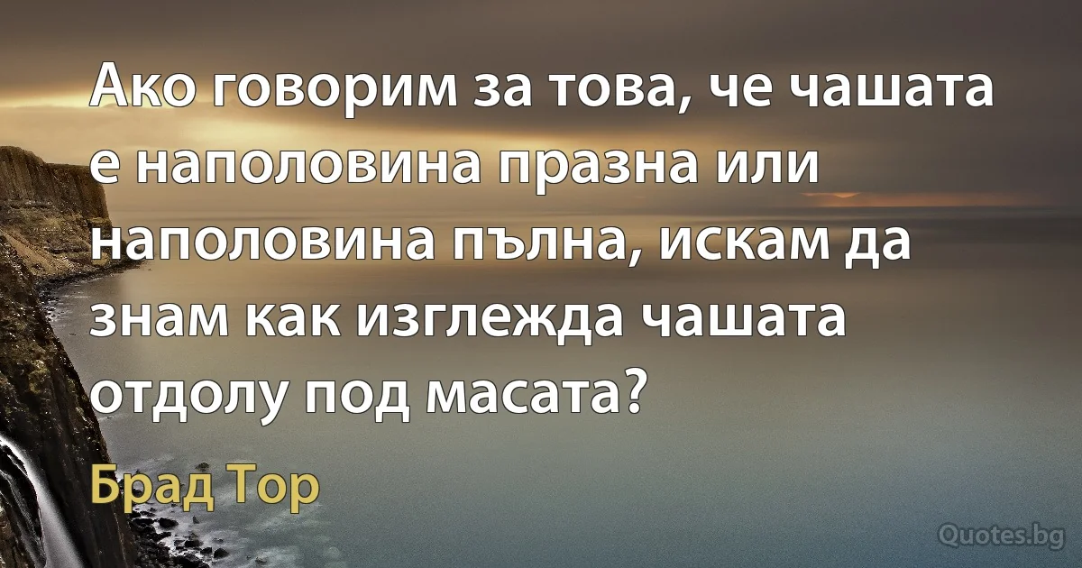 Ако говорим за това, че чашата е наполовина празна или наполовина пълна, искам да знам как изглежда чашата отдолу под масата? (Брад Тор)