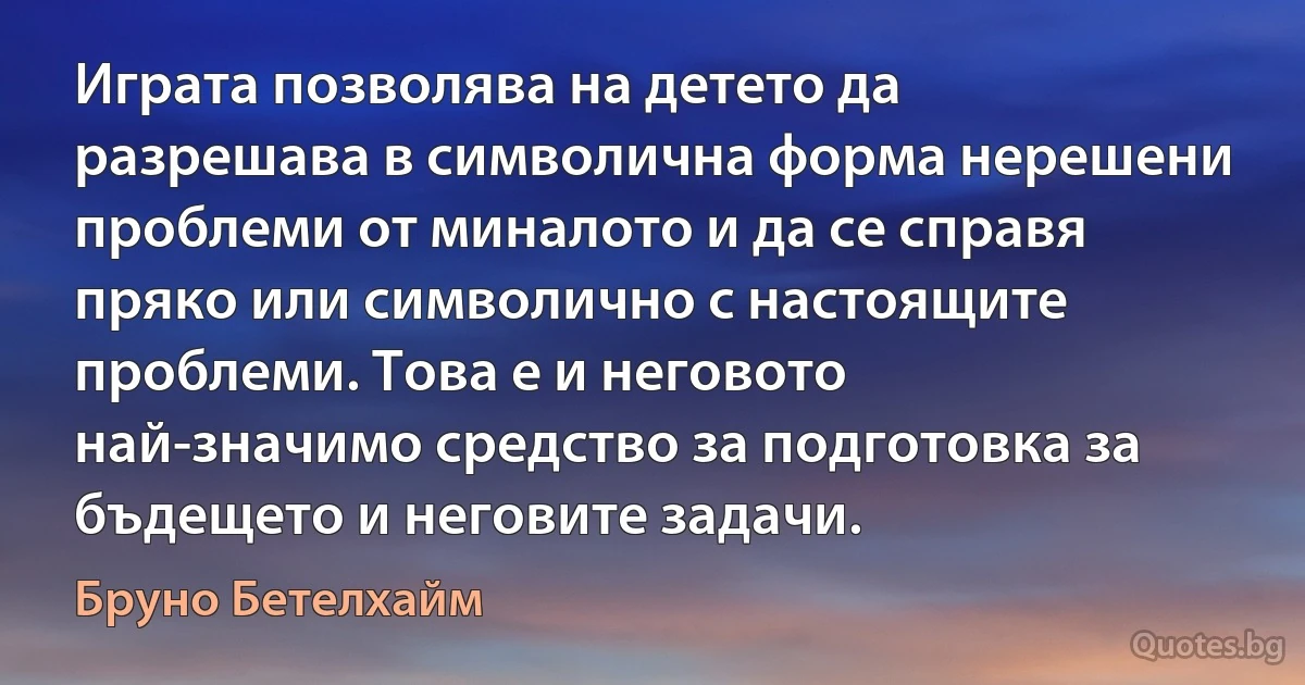 Играта позволява на детето да разрешава в символична форма нерешени проблеми от миналото и да се справя пряко или символично с настоящите проблеми. Това е и неговото най-значимо средство за подготовка за бъдещето и неговите задачи. (Бруно Бетелхайм)