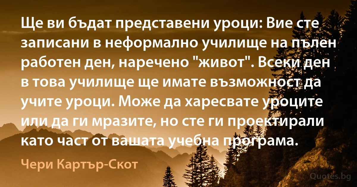 Ще ви бъдат представени уроци: Вие сте записани в неформално училище на пълен работен ден, наречено "живот". Всеки ден в това училище ще имате възможност да учите уроци. Може да харесвате уроците или да ги мразите, но сте ги проектирали като част от вашата учебна програма. (Чери Картър-Скот)