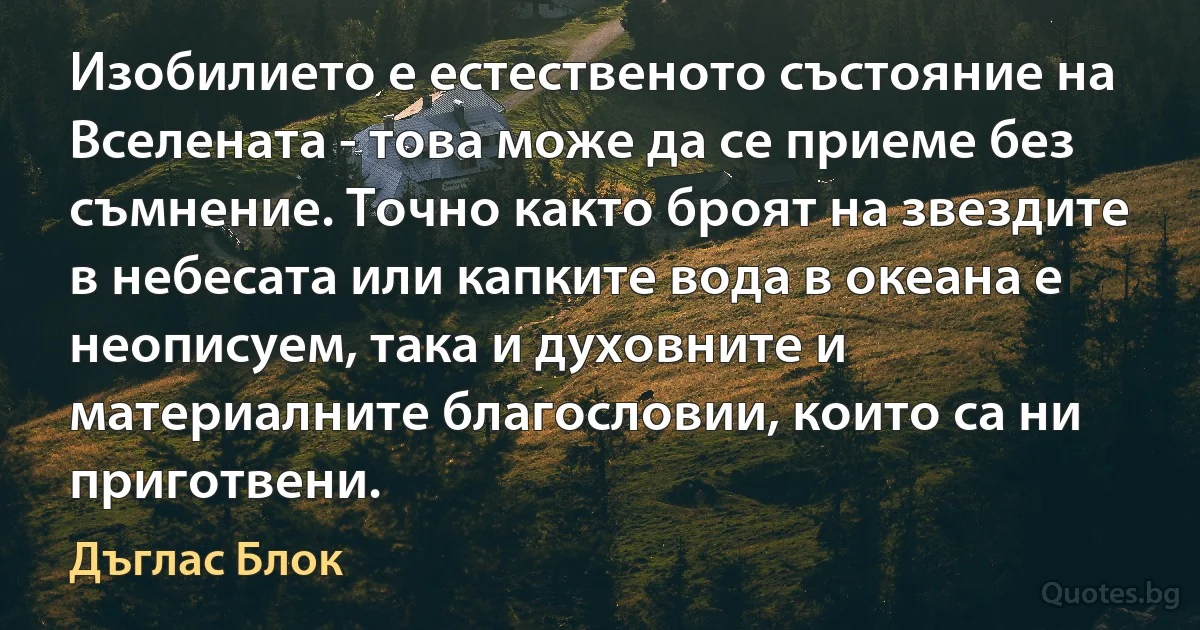 Изобилието е естественото състояние на Вселената - това може да се приеме без съмнение. Точно както броят на звездите в небесата или капките вода в океана е неописуем, така и духовните и материалните благословии, които са ни приготвени. (Дъглас Блок)