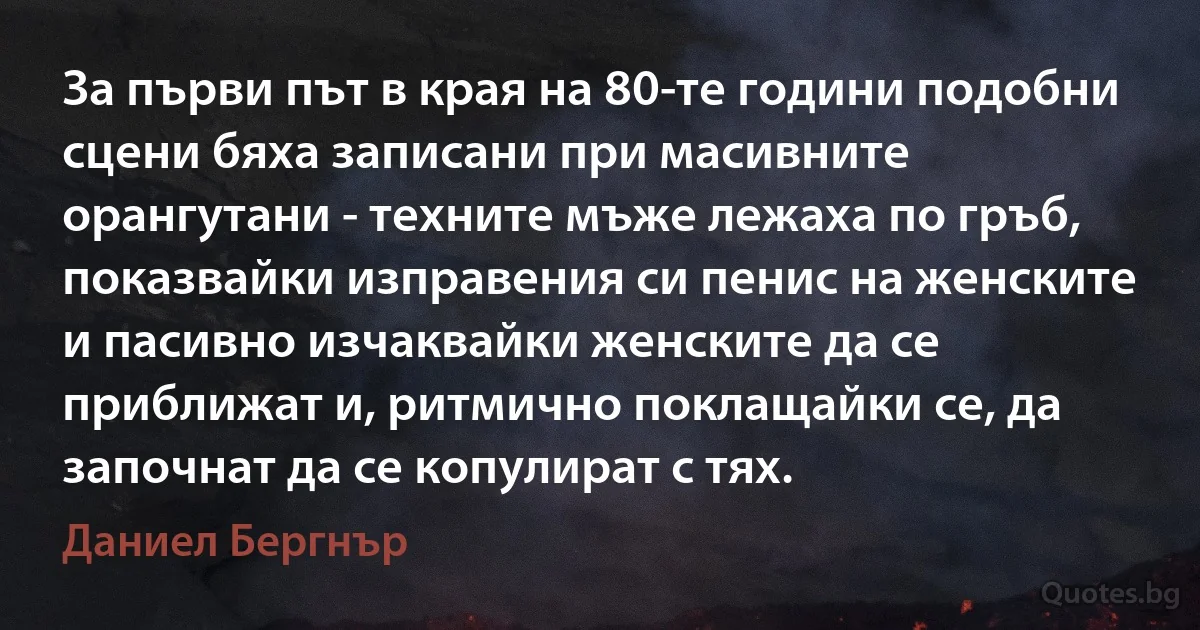 За първи път в края на 80-те години подобни сцени бяха записани при масивните орангутани - техните мъже лежаха по гръб, показвайки изправения си пенис на женските и пасивно изчаквайки женските да се приближат и, ритмично поклащайки се, да започнат да се копулират с тях. (Даниел Бергнър)