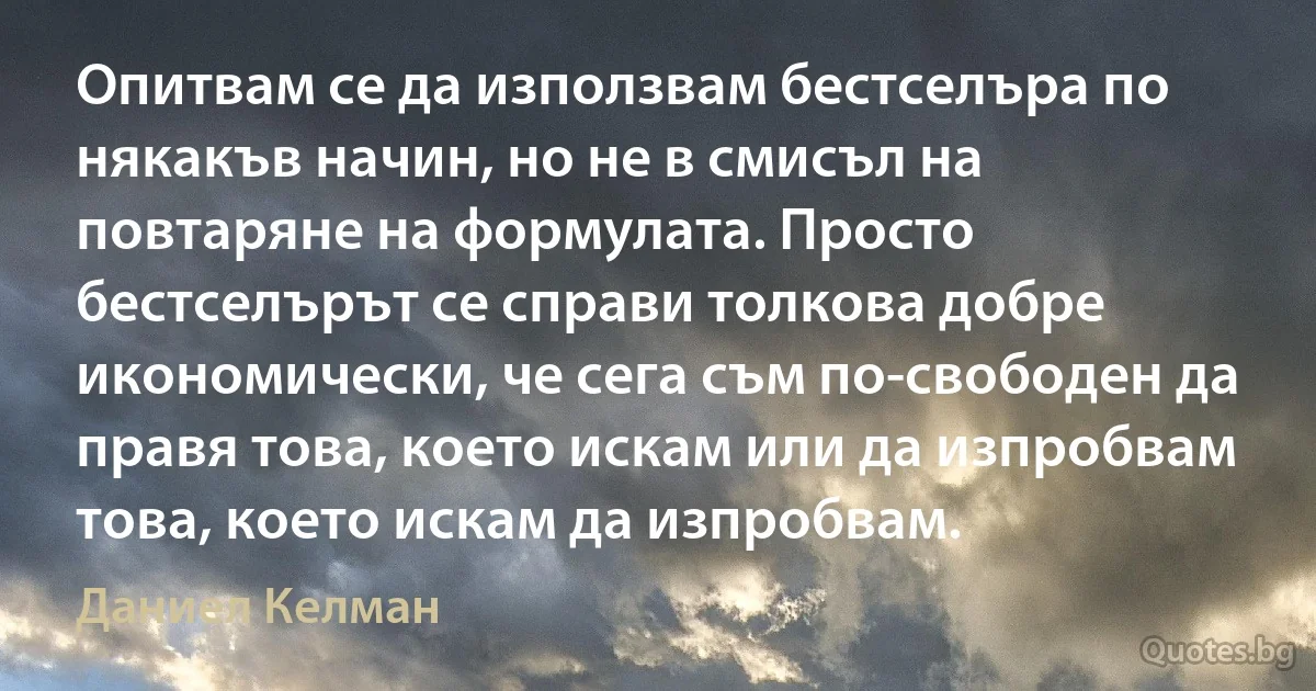 Опитвам се да използвам бестселъра по някакъв начин, но не в смисъл на повтаряне на формулата. Просто бестселърът се справи толкова добре икономически, че сега съм по-свободен да правя това, което искам или да изпробвам това, което искам да изпробвам. (Даниел Келман)