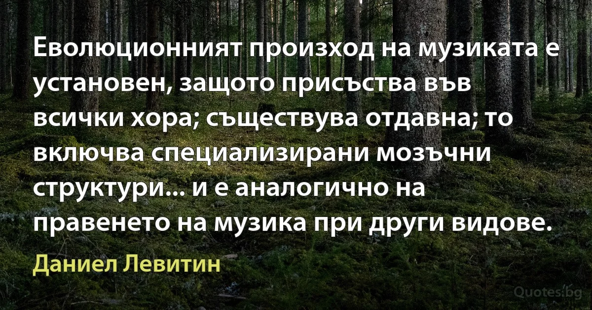 Еволюционният произход на музиката е установен, защото присъства във всички хора; съществува отдавна; то включва специализирани мозъчни структури... и е аналогично на правенето на музика при други видове. (Даниел Левитин)