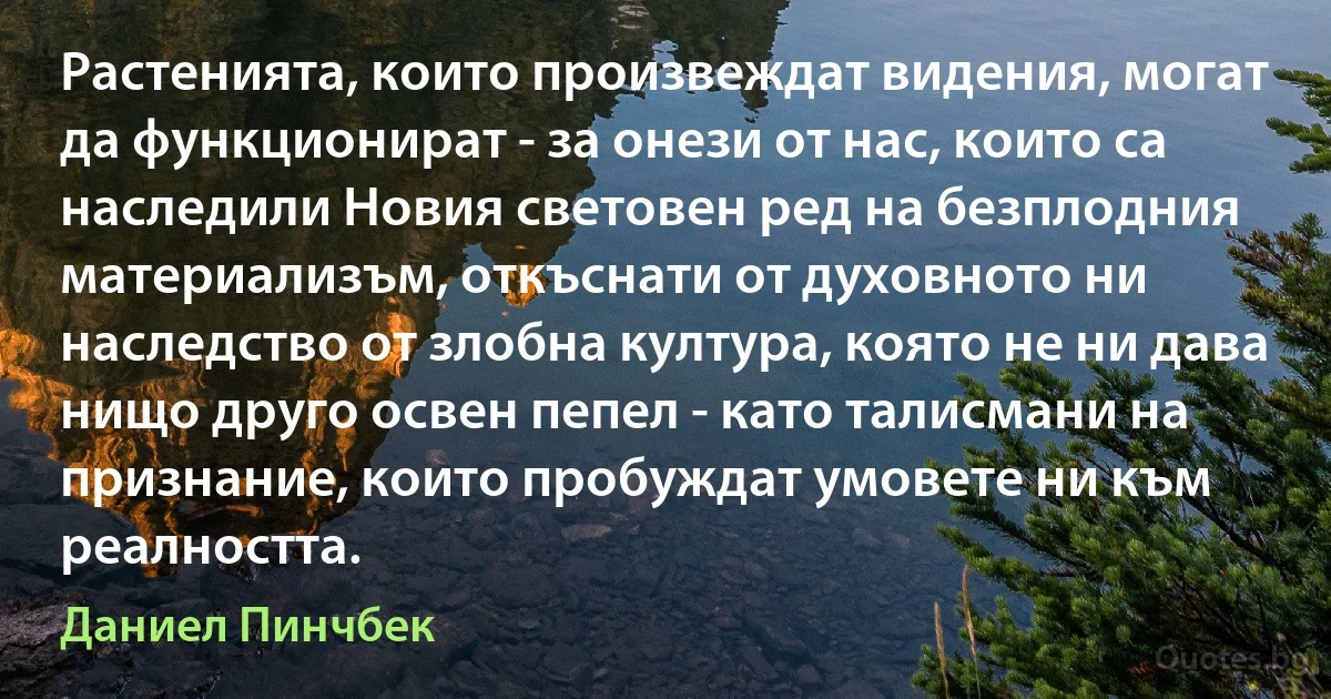 Растенията, които произвеждат видения, могат да функционират - за онези от нас, които са наследили Новия световен ред на безплодния материализъм, откъснати от духовното ни наследство от злобна култура, която не ни дава нищо друго освен пепел - като талисмани на признание, които пробуждат умовете ни към реалността. (Даниел Пинчбек)