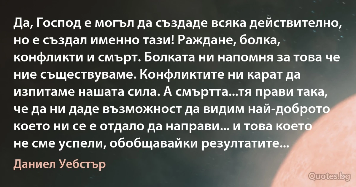 Да, Господ е могъл да създаде всяка действително, но е създал именно тази! Раждане, болка, конфликти и смърт. Болката ни напомня за това че ние съществуваме. Конфликтите ни карат да изпитаме нашата сила. А смъртта...тя прави така, че да ни даде възможност да видим най-доброто което ни се е отдало да направи... и това което не сме успели, обобщавайки резултатите... (Даниел Уебстър)