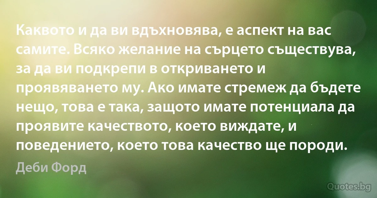 Каквото и да ви вдъхновява, е аспект на вас самите. Всяко желание на сърцето съществува, за да ви подкрепи в откриването и проявяването му. Ако имате стремеж да бъдете нещо, това е така, защото имате потенциала да проявите качеството, което виждате, и поведението, което това качество ще породи. (Деби Форд)