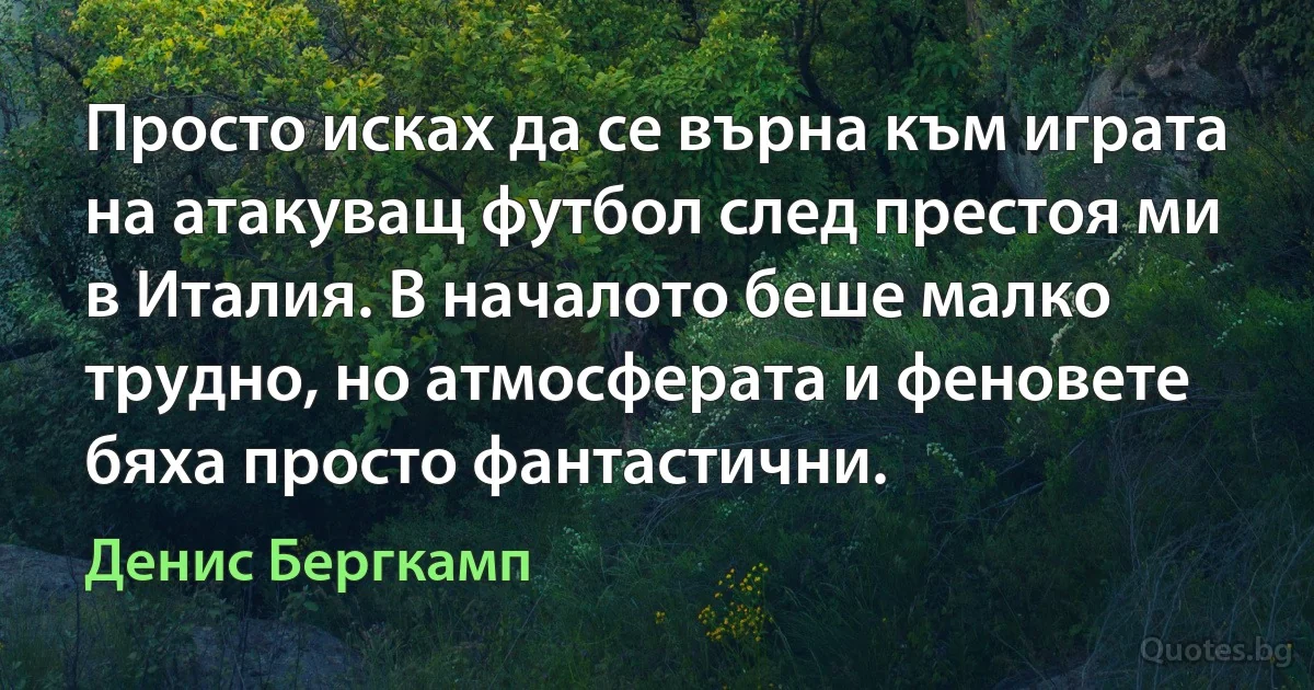 Просто исках да се върна към играта на атакуващ футбол след престоя ми в Италия. В началото беше малко трудно, но атмосферата и феновете бяха просто фантастични. (Денис Бергкамп)