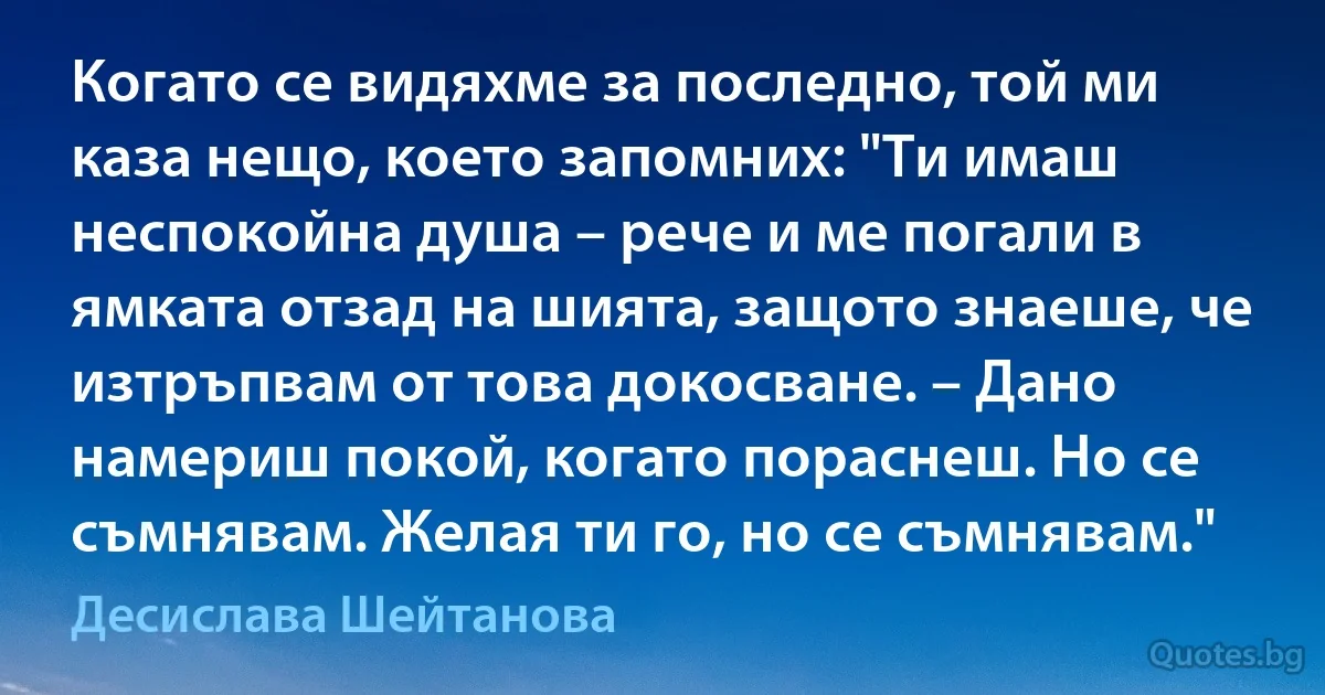 Когато се видяхме за последно, той ми каза нещо, което запомних: "Ти имаш неспокойна душа – рече и ме погали в ямката отзад на шията, защото знаеше, че изтръпвам от това докосване. – Дано намериш покой, когато пораснеш. Но се съмнявам. Желая ти го, но се съмнявам." (Десислава Шейтанова)