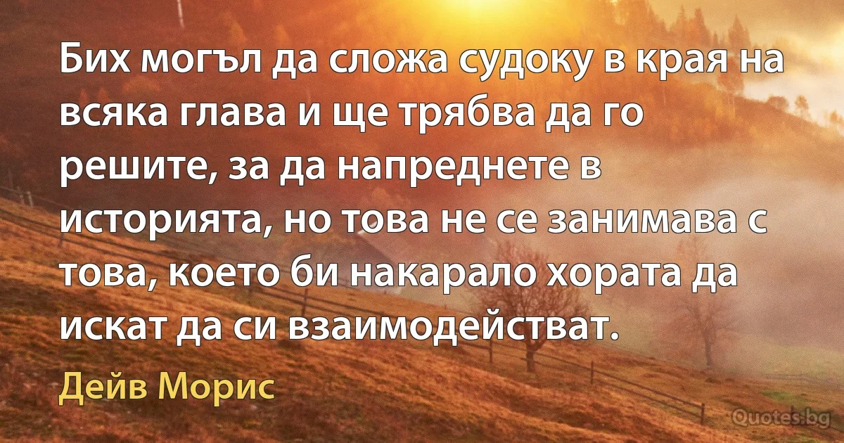 Бих могъл да сложа судоку в края на всяка глава и ще трябва да го решите, за да напреднете в историята, но това не се занимава с това, което би накарало хората да искат да си взаимодействат. (Дейв Морис)