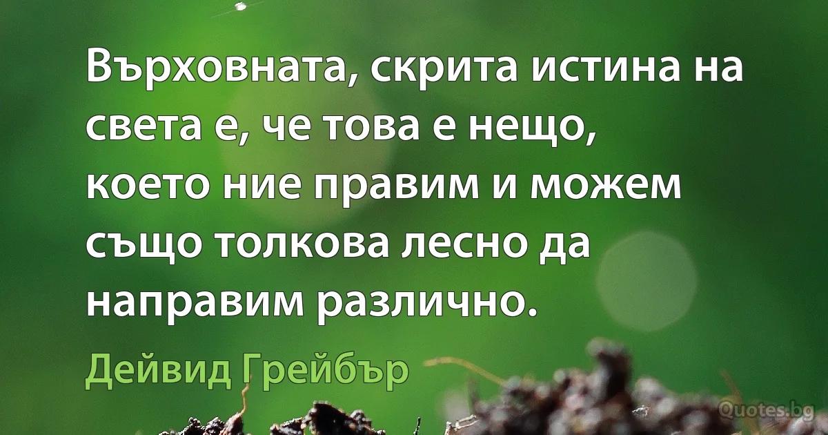 Върховната, скрита истина на света е, че това е нещо, което ние правим и можем също толкова лесно да направим различно. (Дейвид Грейбър)