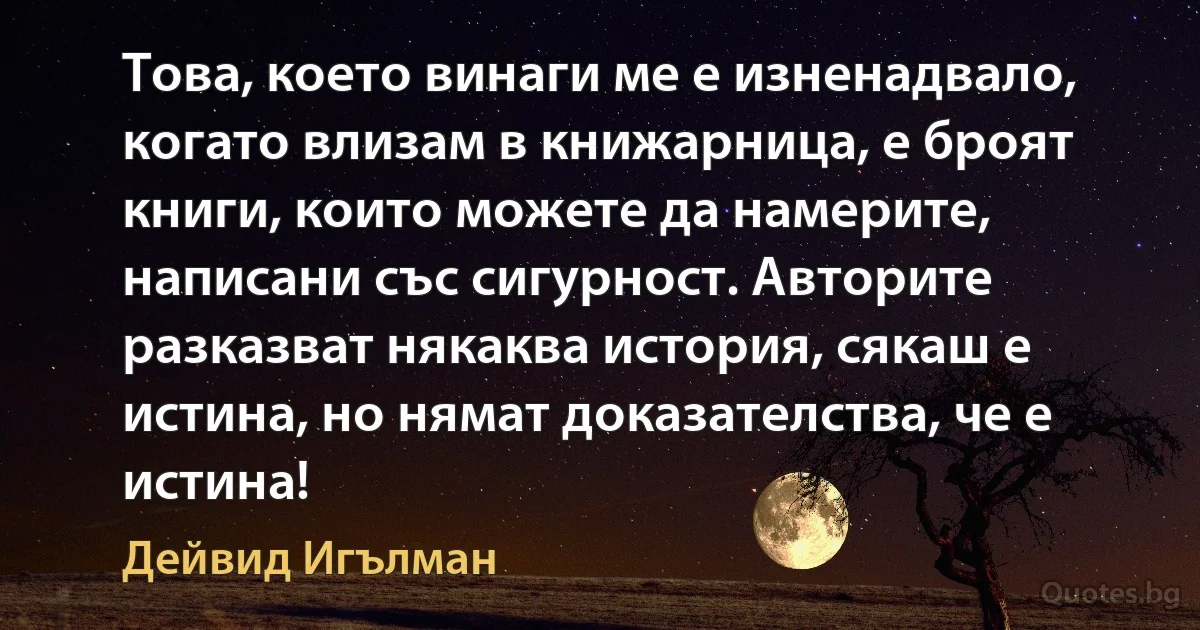 Това, което винаги ме е изненадвало, когато влизам в книжарница, е броят книги, които можете да намерите, написани със сигурност. Авторите разказват някаква история, сякаш е истина, но нямат доказателства, че е истина! (Дейвид Игълман)