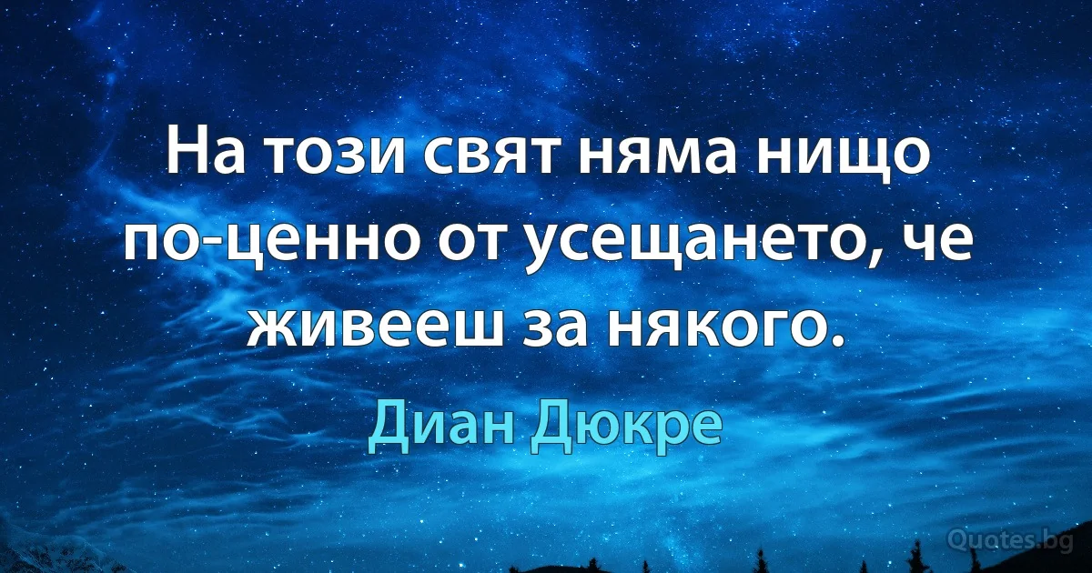 На този свят няма нищо по-ценно от усещането, че живееш за някого. (Диан Дюкре)