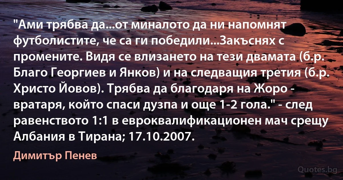 "Ами трябва да...от миналото да ни напомнят футболистите, че са ги победили...Закъснях с промените. Видя се влизането на тези двамата (б.р. Благо Георгиев и Янков) и на следващия третия (б.р. Христо Йовов). Трябва да благодаря на Жоро - вратаря, който спаси дузпа и още 1-2 гола." - след равенството 1:1 в евроквалификационен мач срещу Албания в Тирана; 17.10.2007. (Димитър Пенев)