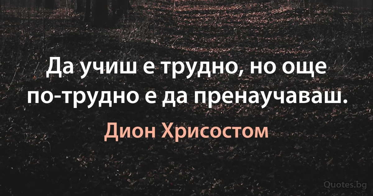 Да учиш е трудно, но още по-трудно е да пренаучаваш. (Дион Хрисостом)