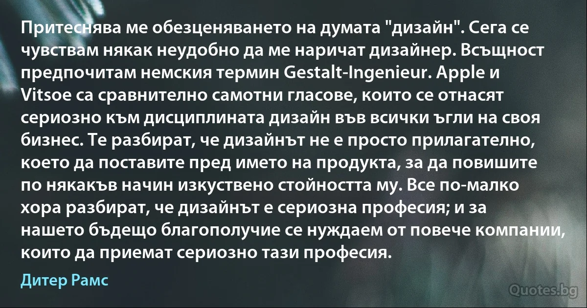 Притеснява ме обезценяването на думата "дизайн". Сега се чувствам някак неудобно да ме наричат дизайнер. Всъщност предпочитам немския термин Gestalt-Ingenieur. Apple и Vitsoe са сравнително самотни гласове, които се отнасят сериозно към дисциплината дизайн във всички ъгли на своя бизнес. Те разбират, че дизайнът не е просто прилагателно, което да поставите пред името на продукта, за да повишите по някакъв начин изкуствено стойността му. Все по-малко хора разбират, че дизайнът е сериозна професия; и за нашето бъдещо благополучие се нуждаем от повече компании, които да приемат сериозно тази професия. (Дитер Рамс)