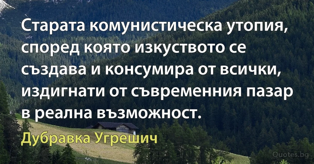 Старата комунистическа утопия, според която изкуството се създава и консумира от всички, издигнати от съвременния пазар в реална възможност. (Дубравка Угрешич)