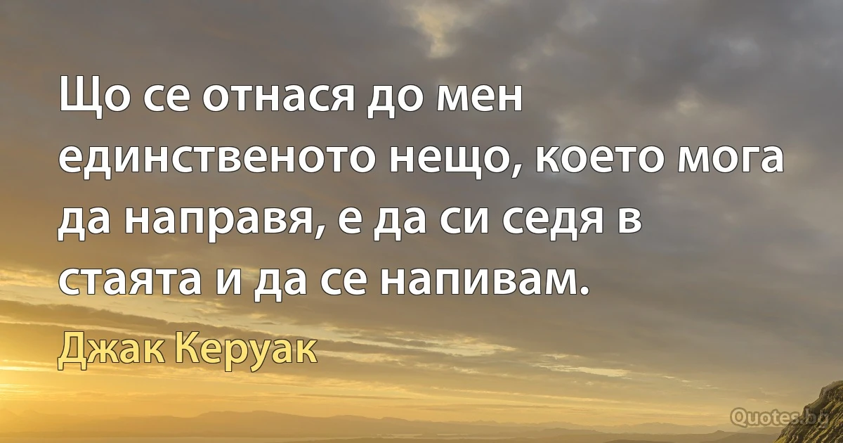 Що се отнася до мен единственото нещо, което мога да направя, е да си седя в стаята и да се напивам. (Джак Керуак)