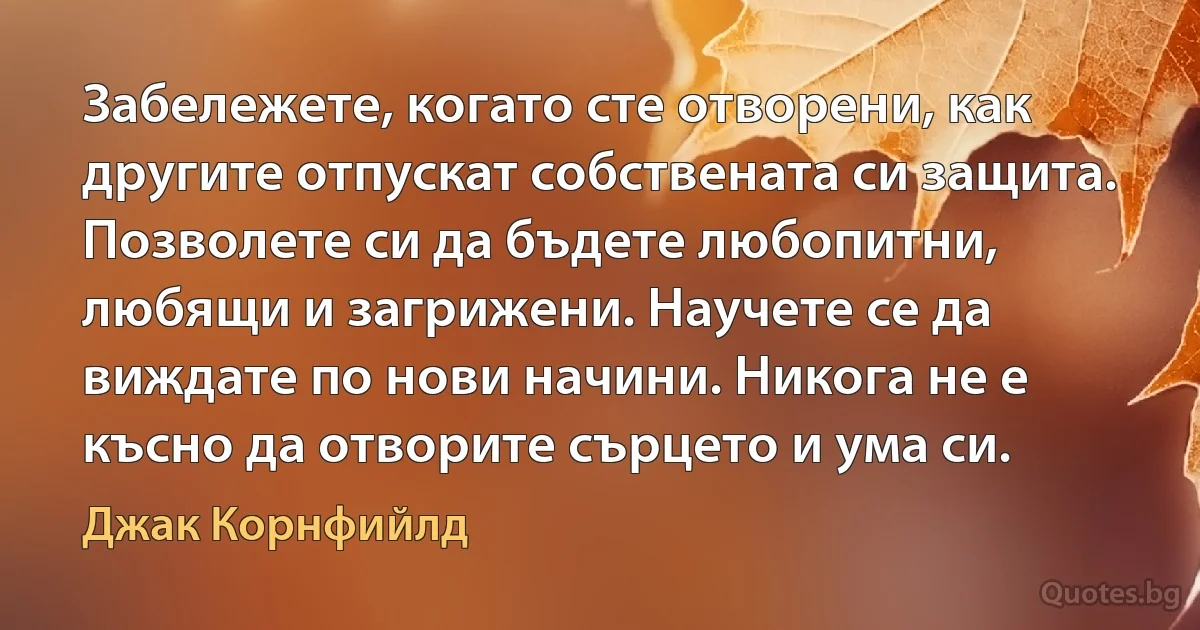 Забележете, когато сте отворени, как другите отпускат собствената си защита. Позволете си да бъдете любопитни, любящи и загрижени. Научете се да виждате по нови начини. Никога не е късно да отворите сърцето и ума си. (Джак Корнфийлд)