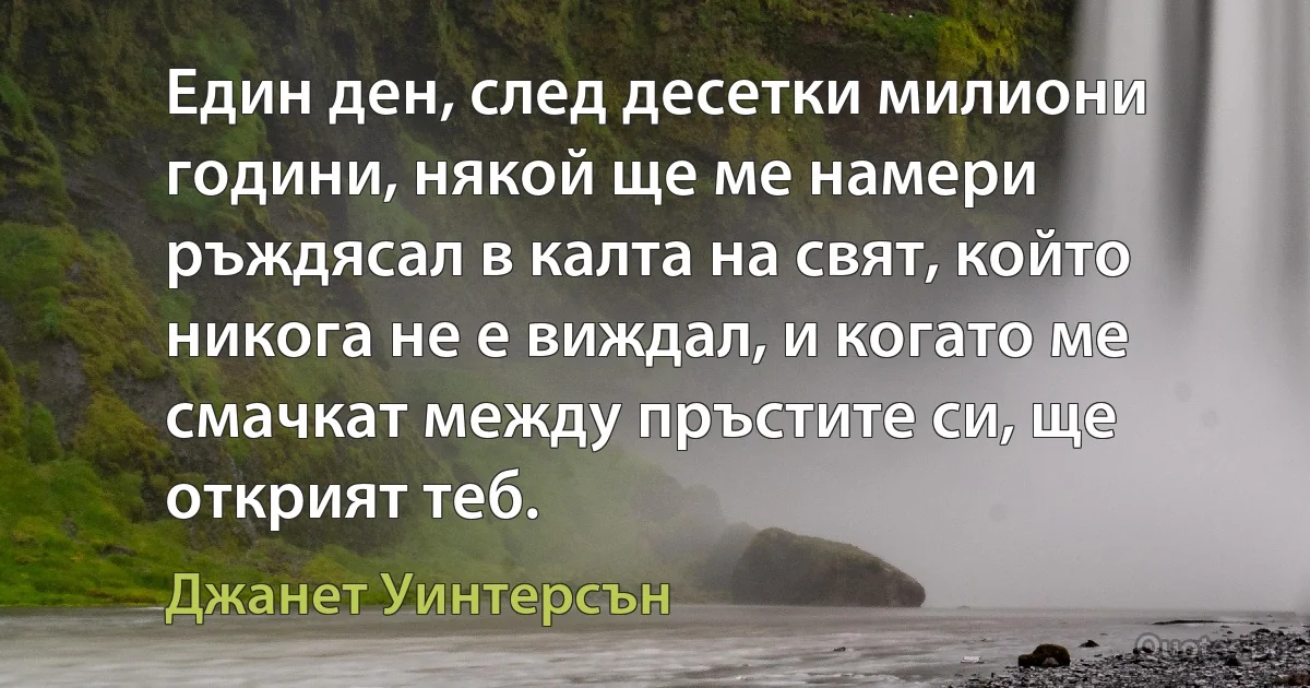 Един ден, след десетки милиони години, някой ще ме намери ръждясал в калта на свят, който никога не е виждал, и когато ме смачкат между пръстите си, ще открият теб. (Джанет Уинтерсън)