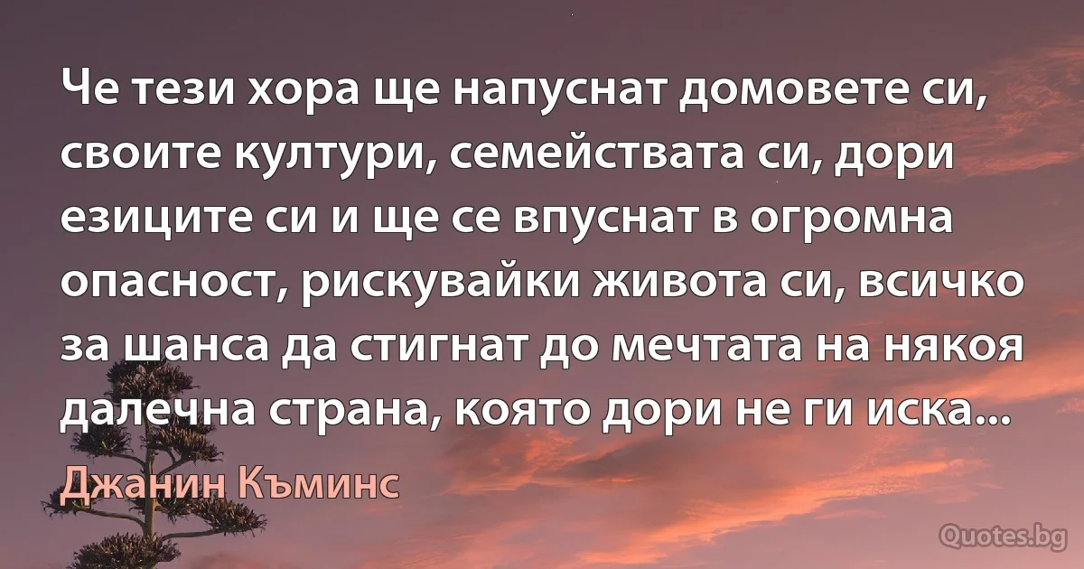 Че тези хора ще напуснат домовете си, своите култури, семействата си, дори езиците си и ще се впуснат в огромна опасност, рискувайки живота си, всичко за шанса да стигнат до мечтата на някоя далечна страна, която дори не ги иска... (Джанин Къминс)