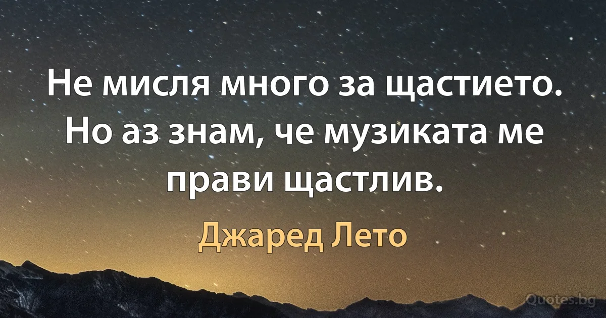 Не мисля много за щастието. Но аз знам, че музиката ме прави щастлив. (Джаред Лето)