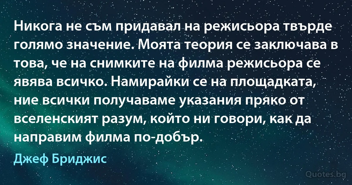 Никога не съм придавал на режисьора твърде голямо значение. Моята теория се заключава в това, че на снимките на филма режисьора се явява всичко. Намирайки се на площадката, ние всички получаваме указания пряко от вселенският разум, който ни говори, как да направим филма по-добър. (Джеф Бриджис)