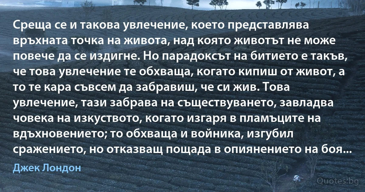 Среща се и такова увлечение, което представлява връхната точка на живота, над която животът не може повече да се издигне. Но парадоксът на битието е такъв, че това увлечение те обхваща, когато кипиш от живот, а то те кара съвсем да забравиш, че си жив. Това увлечение, тази забрава на съществуването, завладва човека на изкуството, когато изгаря в пламъците на вдъхновението; то обхваща и войника, изгубил сражението, но отказващ пощада в опиянението на боя... (Джек Лондон)