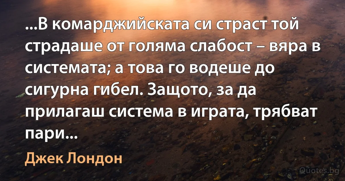 ...В комарджийската си страст той страдаше от голяма слабост – вяра в системата; а това го водеше до сигурна гибел. Защото, за да прилагаш система в играта, трябват пари... (Джек Лондон)