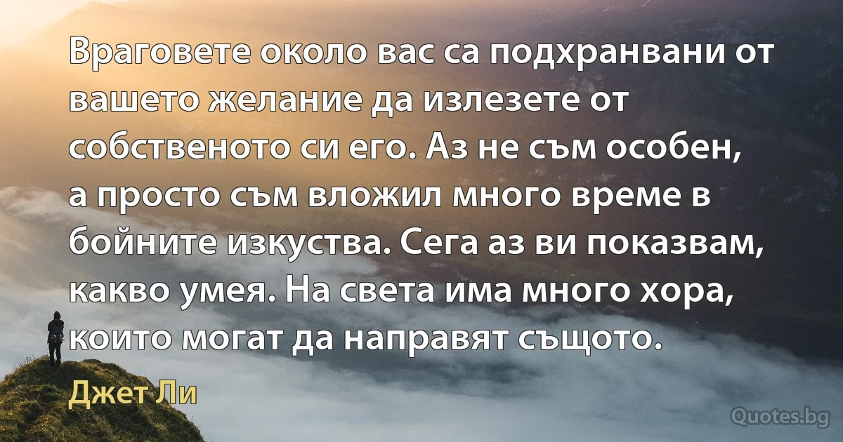 Враговете около вас са подхранвани от вашето желание да излезете от собственото си его. Аз не съм особен, а просто съм вложил много време в бойните изкуства. Сега аз ви показвам, какво умея. На света има много хора, които могат да направят същото. (Джет Ли)