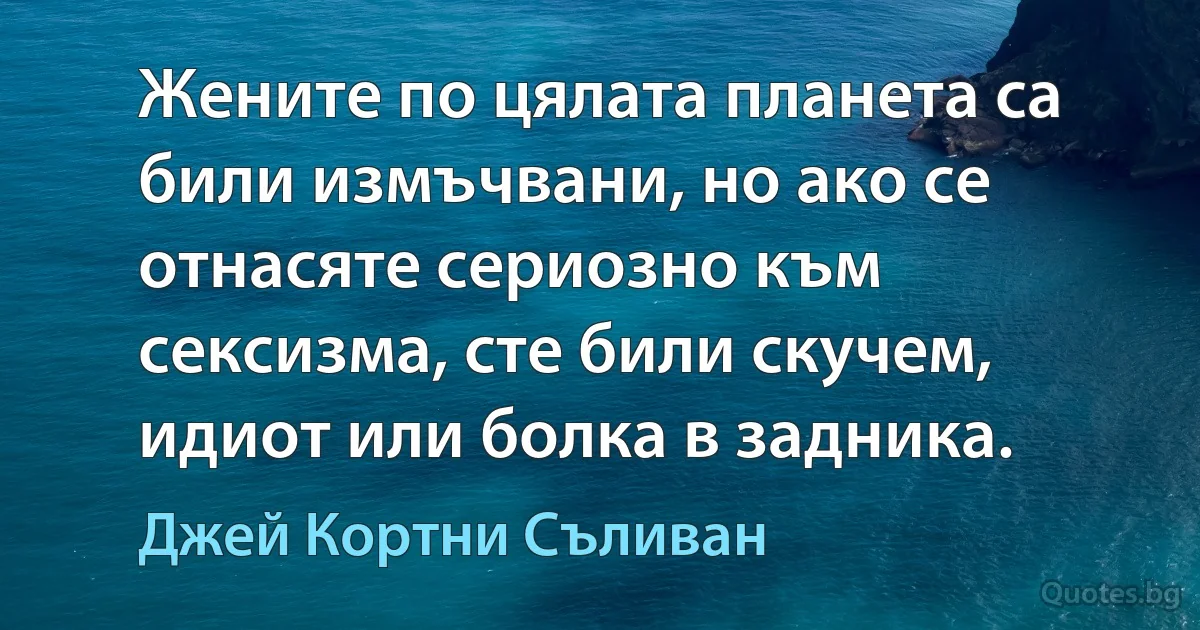 Жените по цялата планета са били измъчвани, но ако се отнасяте сериозно към сексизма, сте били скучем, идиот или болка в задника. (Джей Кортни Съливан)