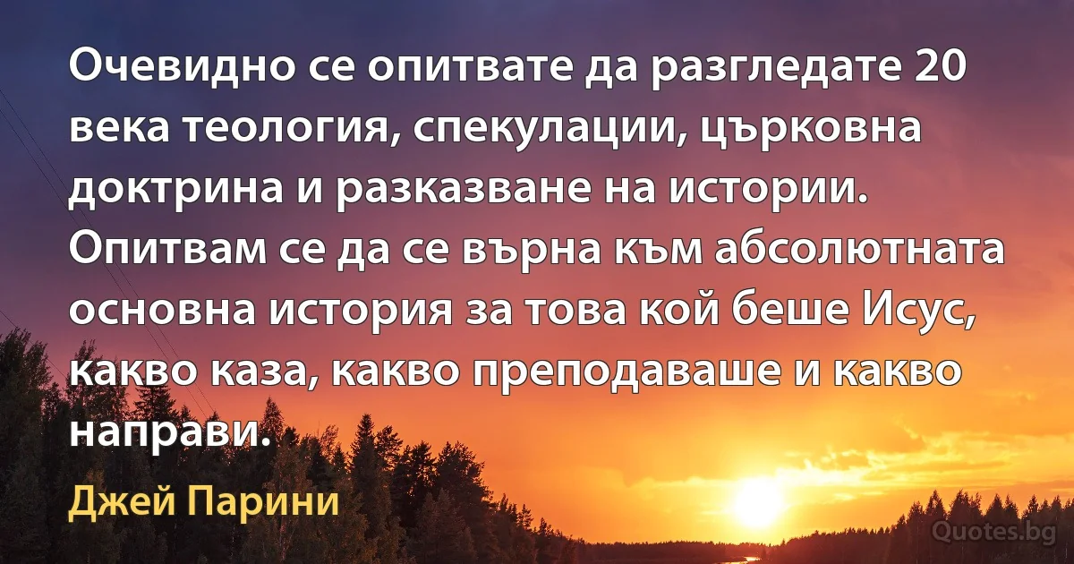 Очевидно се опитвате да разгледате 20 века теология, спекулации, църковна доктрина и разказване на истории. Опитвам се да се върна към абсолютната основна история за това кой беше Исус, какво каза, какво преподаваше и какво направи. (Джей Парини)