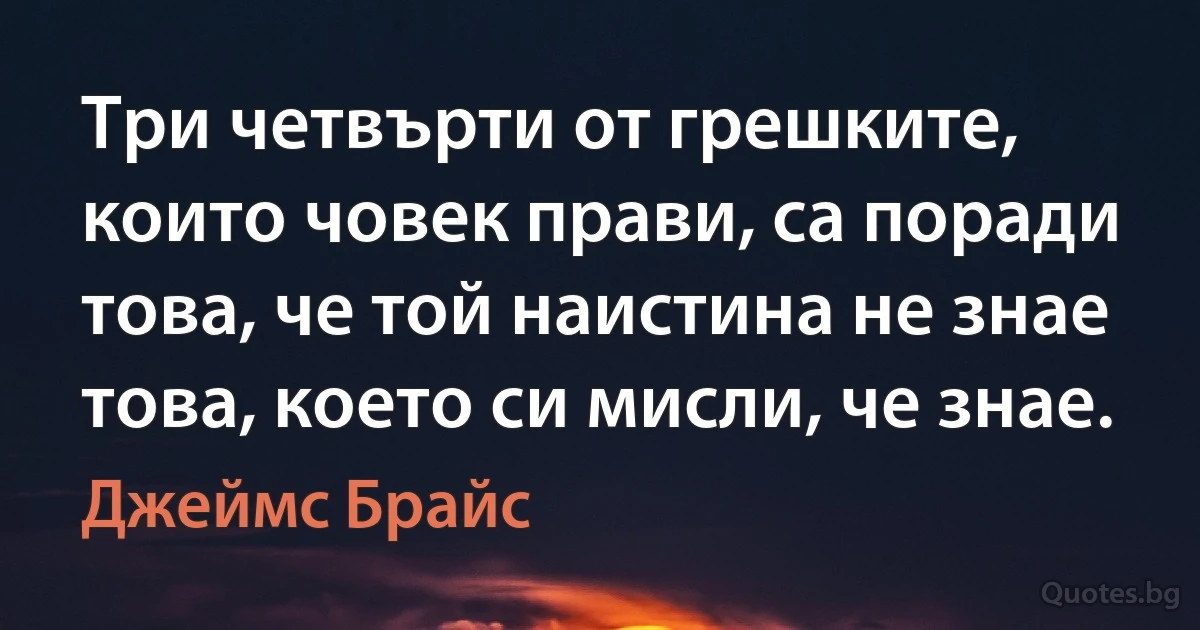 Три четвърти от грешките, които човек прави, са поради това, че той наистина не знае това, което си мисли, че знае. (Джеймс Брайс)