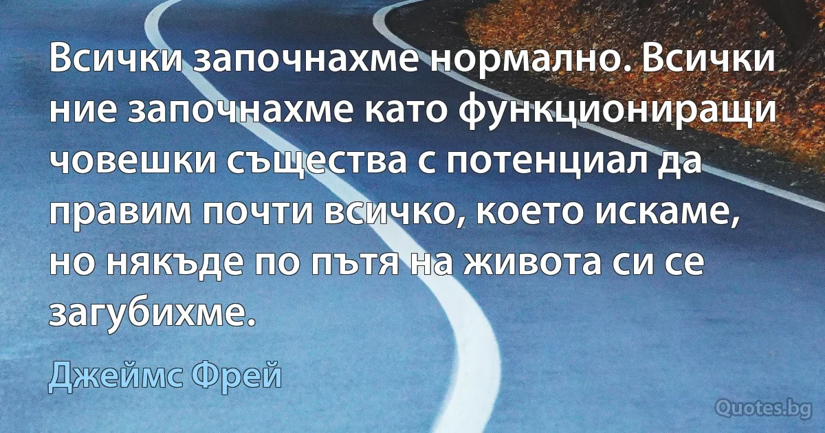 Всички започнахме нормално. Всички ние започнахме като функциониращи човешки същества с потенциал да правим почти всичко, което искаме, но някъде по пътя на живота си се загубихме. (Джеймс Фрей)