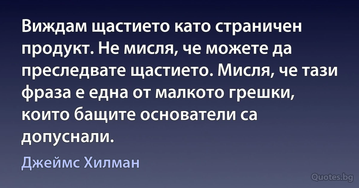 Виждам щастието като страничен продукт. Не мисля, че можете да преследвате щастието. Мисля, че тази фраза е една от малкото грешки, които бащите основатели са допуснали. (Джеймс Хилман)