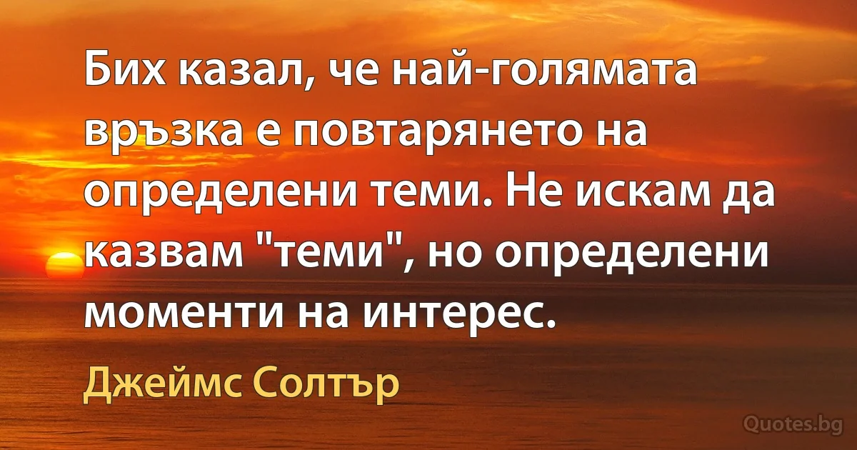 Бих казал, че най-голямата връзка е повтарянето на определени теми. Не искам да казвам "теми", но определени моменти на интерес. (Джеймс Солтър)