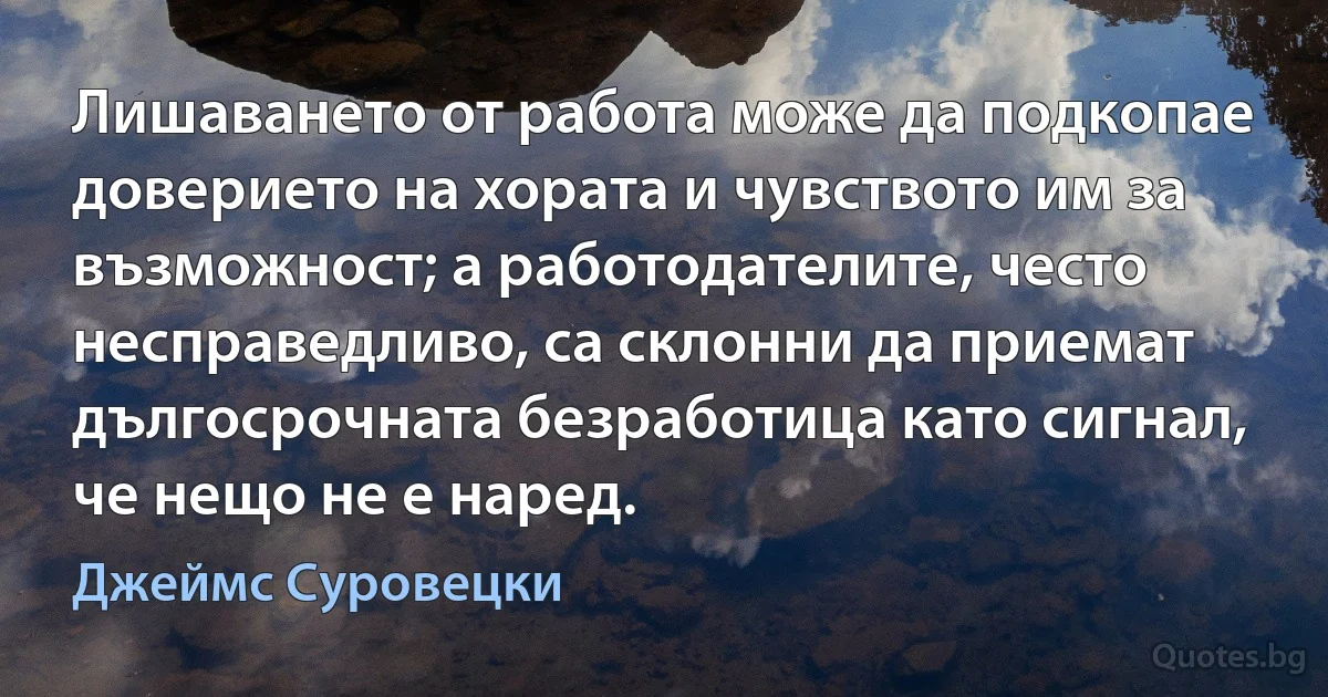 Лишаването от работа може да подкопае доверието на хората и чувството им за възможност; а работодателите, често несправедливо, са склонни да приемат дългосрочната безработица като сигнал, че нещо не е наред. (Джеймс Суровецки)