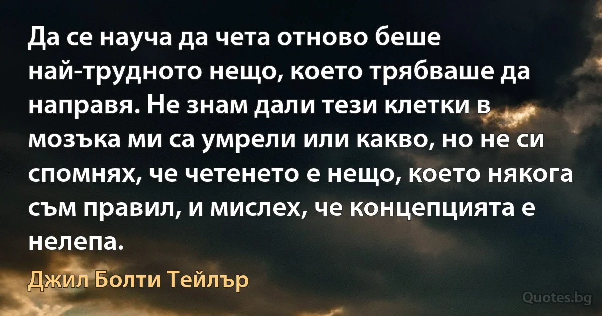 Да се науча да чета отново беше най-трудното нещо, което трябваше да направя. Не знам дали тези клетки в мозъка ми са умрели или какво, но не си спомнях, че четенето е нещо, което някога съм правил, и мислех, че концепцията е нелепа. (Джил Болти Тейлър)