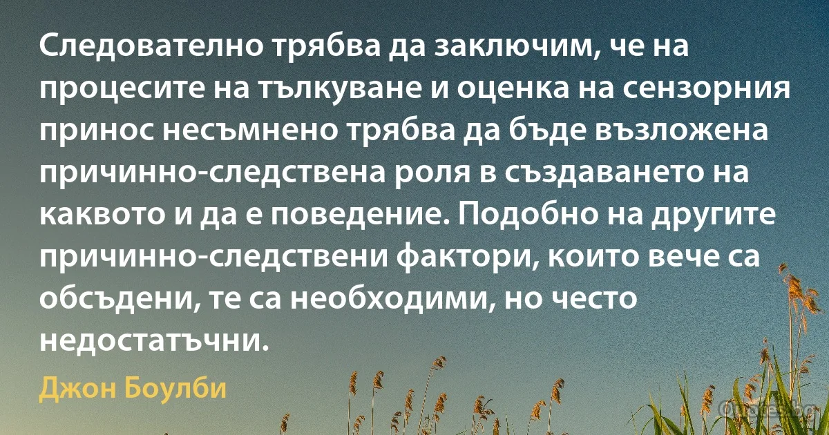 Следователно трябва да заключим, че на процесите на тълкуване и оценка на сензорния принос несъмнено трябва да бъде възложена причинно-следствена роля в създаването на каквото и да е поведение. Подобно на другите причинно-следствени фактори, които вече са обсъдени, те са необходими, но често недостатъчни. (Джон Боулби)